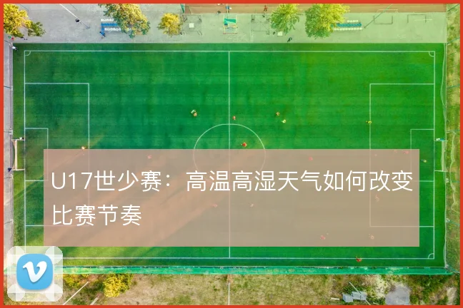 U17世少赛：高温高湿天气如何改变比赛节奏