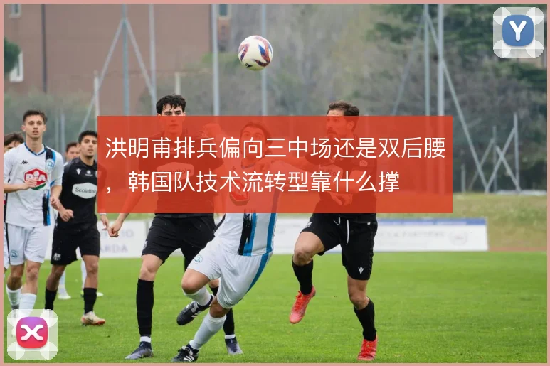 洪明甫排兵偏向三中场还是双后腰，韩国队技术流转型靠什么撑