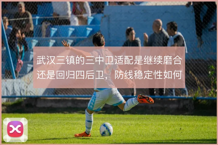 武汉三镇的三中卫适配是继续磨合还是回归四后卫，防线稳定性如何取舍