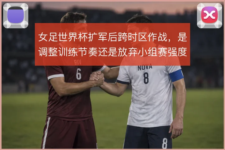 女足世界杯扩军后跨时区作战，是调整训练节奏还是放弃小组赛强度