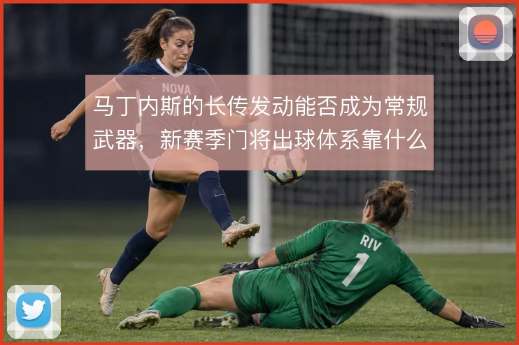 马丁内斯的长传发动能否成为常规武器，新赛季门将出球体系靠什么撑住