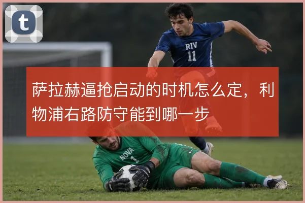 萨拉赫逼抢启动的时机怎么定,利物浦右路防守能到哪一步