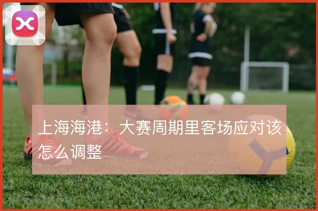 上海海港:大赛周期里客场应对该怎么调整