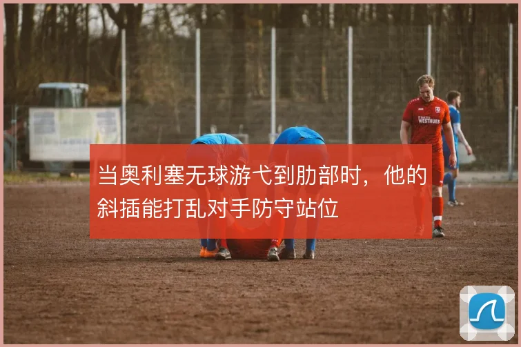 当奥利塞无球游弋到肋部时，他的斜插能打乱对手防守站位