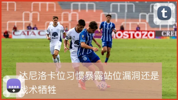 达尼洛卡位习惯暴露站位漏洞还是战术牺牲