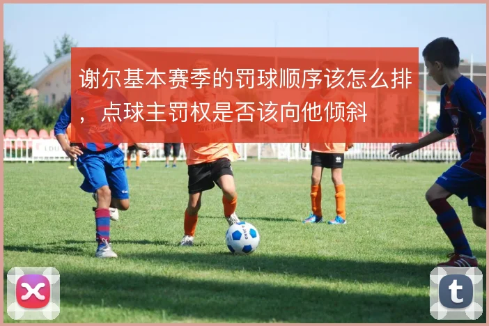 谢尔基本赛季的罚球顺序该怎么排，点球主罚权是否该向他倾斜