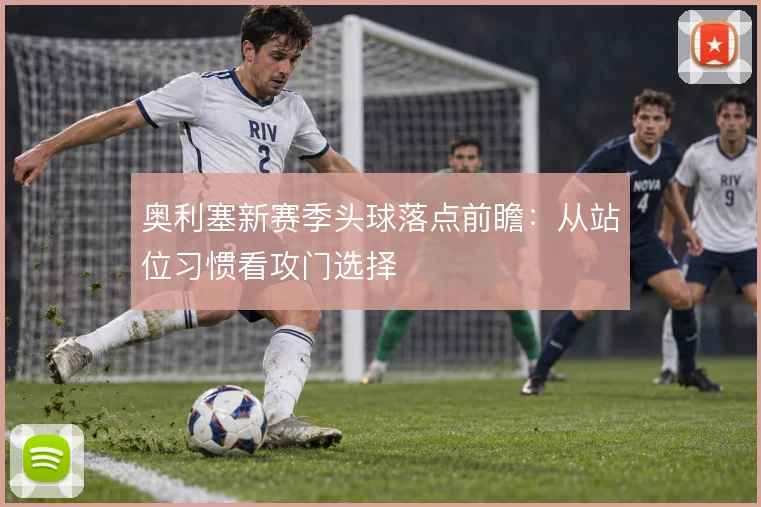 奥利塞新赛季头球落点前瞻：从站位习惯看攻门选择