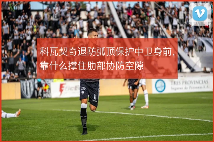 科瓦契奇退防弧顶保护中卫身前，靠什么撑住肋部协防空隙