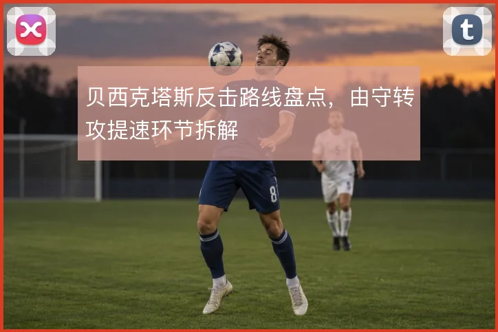 贝西克塔斯反击路线盘点,由守转攻提速环节拆解