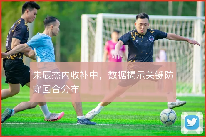 朱辰杰内收补中，数据揭示关键防守回合分布