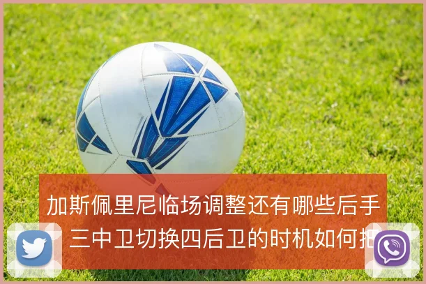 加斯佩里尼临场调整还有哪些后手，三中卫切换四后卫的时机如何把握