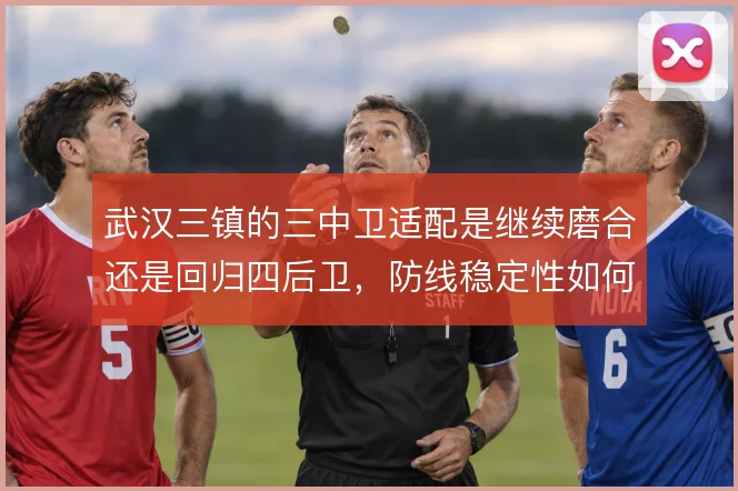 武汉三镇的三中卫适配是继续磨合还是回归四后卫，防线稳定性如何取舍