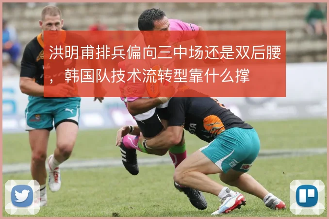 洪明甫排兵偏向三中场还是双后腰，韩国队技术流转型靠什么撑