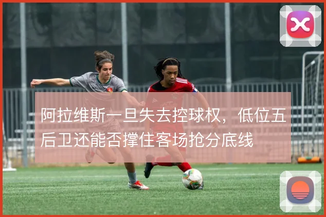 阿拉维斯一旦失去控球权，低位五后卫还能否撑住客场抢分底线