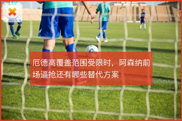 厄德高覆盖范围受限时，阿森纳前场逼抢还有哪些替代方案