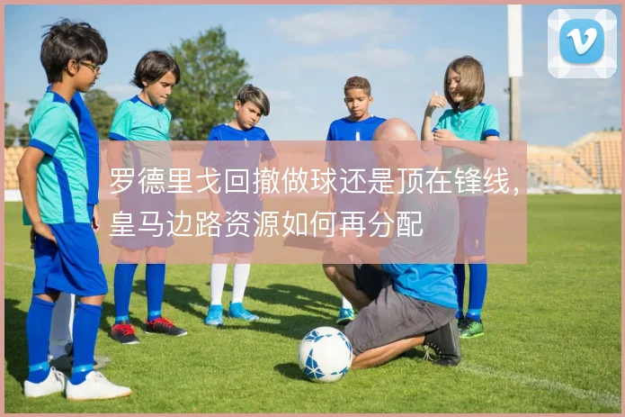 罗德里戈回撤做球还是顶在锋线，皇马边路资源如何再分配