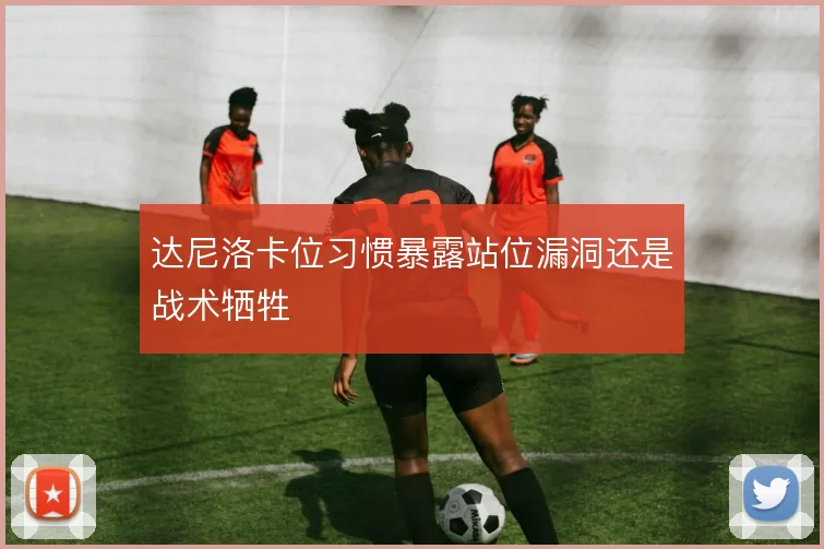 达尼洛卡位习惯暴露站位漏洞还是战术牺牲