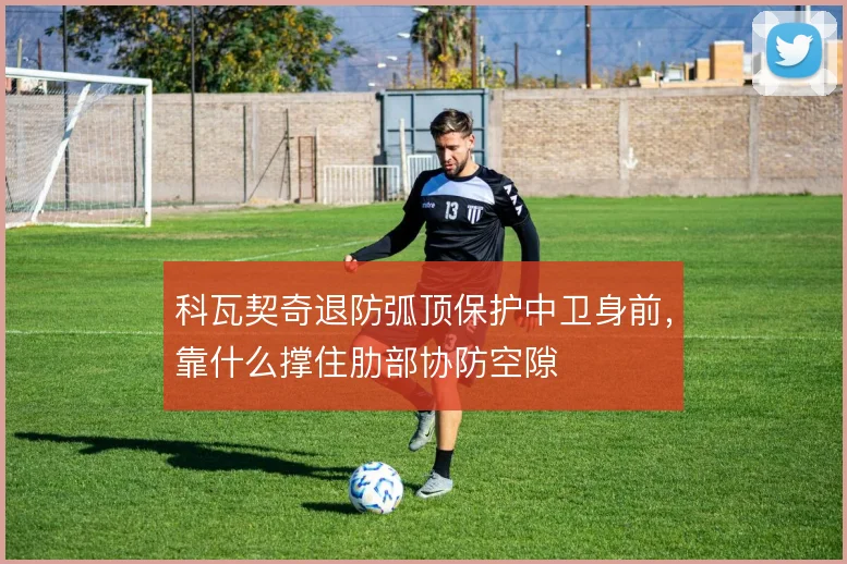 科瓦契奇退防弧顶保护中卫身前，靠什么撑住肋部协防空隙